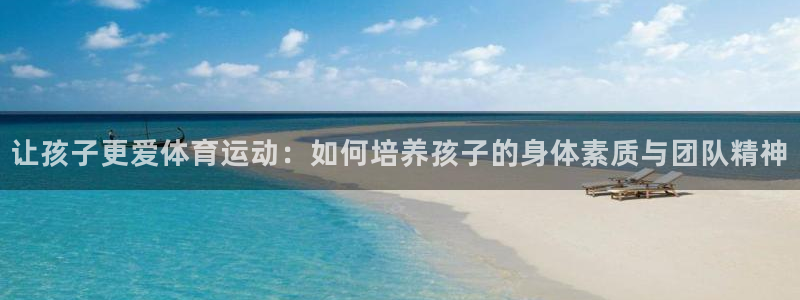 球友会体育官网：让孩子更爱体育运动：如何培养孩子的身体素质与团队精神